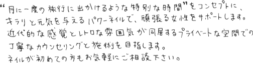 月に一度の旅行に出かけるような特別な時間をコンセプトに、キラリと元気を与えるパワーネイルで、頑張る女性をサポートします。近代的な感覚とレトロな雰囲気が同居するプライベートな空間での丁寧なカウンセリングと施術を目指します。ネイルが初めての方もお気軽にご相談下さい。