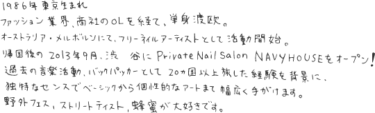 1986年東京生まれ。ファッション業界、商社のOLを経て、単身渡欧。オーストラリア・メルボルンにて、フリーネイルアーティストとして活動開始。帰国後の2013年9月、渋谷にPrivate Nail Salon NAVYHOUSEをオープン！過去の音楽活動、バックパッ化―として20カ国以上を旅した経験を背景に、独特なセンスでベーシックから個性的なアートまで幅広く手がけます。野外フェス、ストリートテイスト、蜂蜜が大好きです。